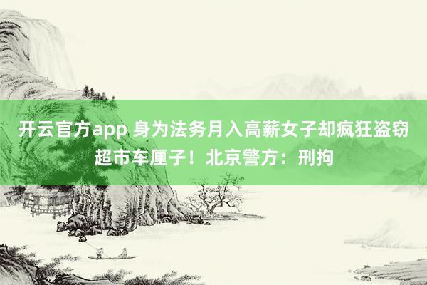 开云官方app 身为法务月入高薪女子却疯狂盗窃超市车厘子！北京警方：刑拘