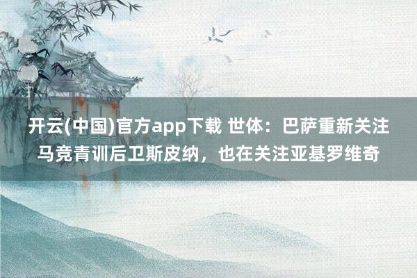 开云(中国)官方app下载 世体：巴萨重新关注马竞青训后卫斯皮纳，也在关注亚基罗维奇
