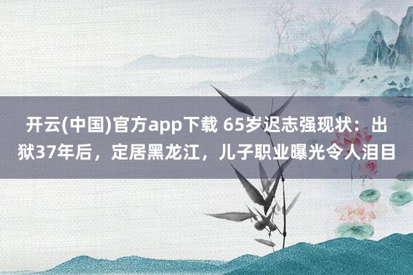 开云(中国)官方app下载 65岁迟志强现状：出狱37年后，定居黑龙江，儿子职业曝光令人泪目