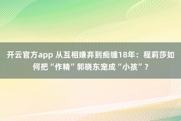 开云官方app 从互相嫌弃到痴缠18年：程莉莎如何把“作精”郭晓东宠成“小孩”？