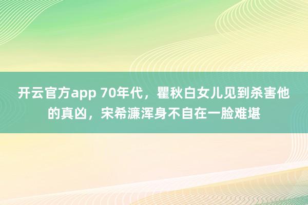 开云官方app 70年代，瞿秋白女儿见到杀害他的真凶，宋希濂浑身不自在一脸难堪