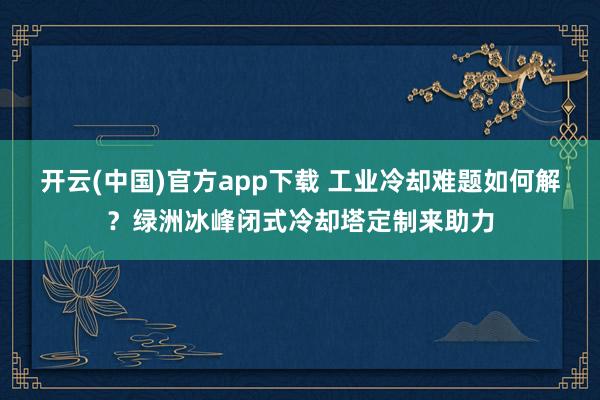 开云(中国)官方app下载 工业冷却难题如何解？绿洲冰峰闭式冷却塔定制来助力