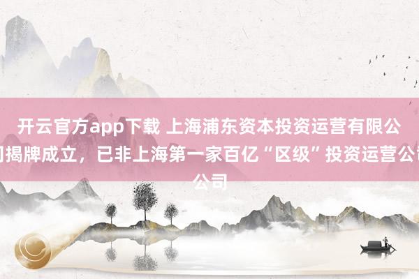 开云官方app下载 上海浦东资本投资运营有限公司揭牌成立，已非上海第一家百亿“区级”投资运营公司