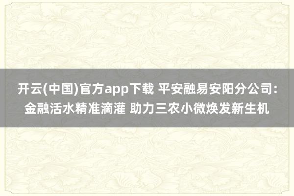 开云(中国)官方app下载 平安融易安阳分公司：金融活水精准滴灌 助力三农小微焕发新生机