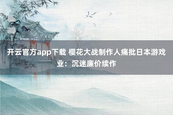开云官方app下载 樱花大战制作人痛批日本游戏业：沉迷廉价续作