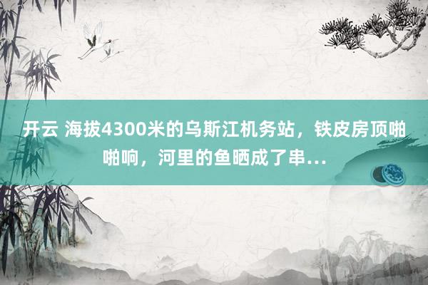 开云 海拔4300米的乌斯江机务站，铁皮房顶啪啪响，河里的鱼晒成了串…