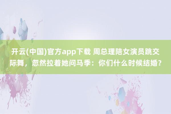 开云(中国)官方app下载 周总理陪女演员跳交际舞,忽然拉着她问马季:你们什么时候结婚?