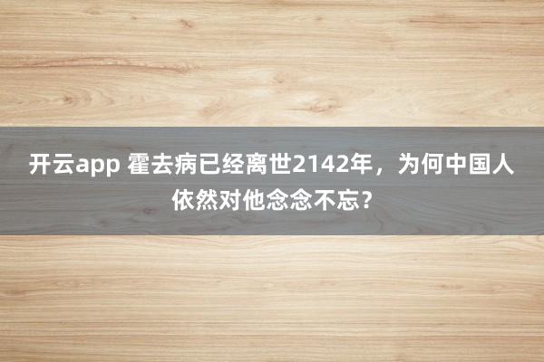 开云app 霍去病已经离世2142年，为何中国人依然对他念念不忘？
