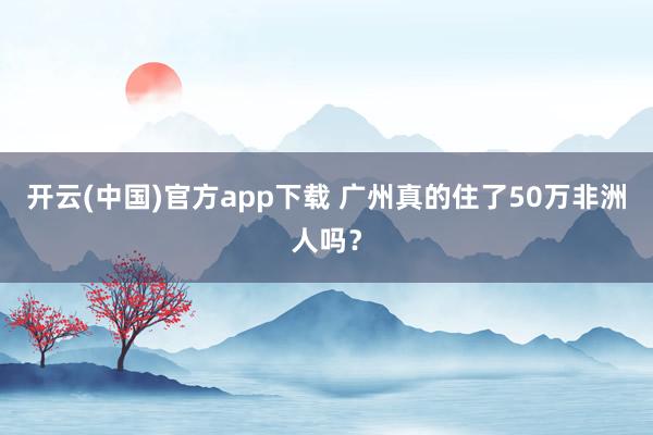 开云(中国)官方app下载 广州真的住了50万非洲人吗？