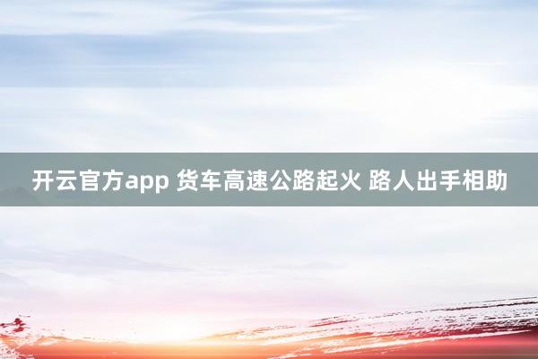 开云官方app 货车高速公路起火 路人出手相助