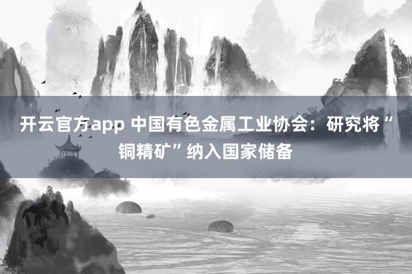 开云官方app 中国有色金属工业协会：研究将“铜精矿”纳入国家储备