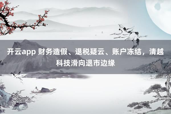 开云app 财务造假、退税疑云、账户冻结，清越科技滑向退市边缘