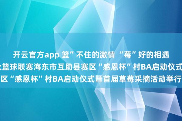 开云官方app 篮”不住的激情 “莓”好的相遇——青海省“青BA”群众篮球联赛海东市互助县赛区“感恩杯”村BA启动仪式暨首届草莓采摘活动举行