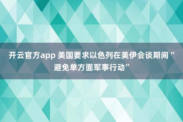 开云官方app 美国要求以色列在美伊会谈期间“避免单方面军事行动”