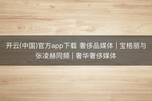 开云(中国)官方app下载 奢侈品媒体 | 宝格丽与张凌赫同频 | 奢华奢侈媒体