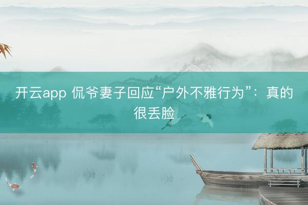 开云app 侃爷妻子回应“户外不雅行为”：真的很丢脸