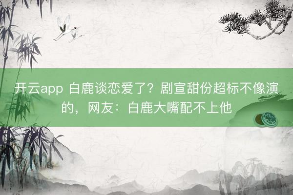 开云app 白鹿谈恋爱了？剧宣甜份超标不像演的，网友：白鹿大嘴配不上他