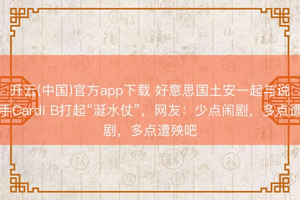 开云(中国)官方app下载 好意思国土安一起与说唱歌手Cardi B打起“涎水仗”,网友:少点闹剧,多点遭殃吧