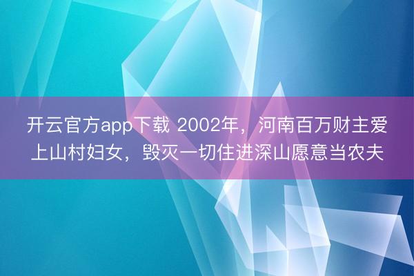 开云官方app下载 2002年，河南百万财主爱上山村妇女，毁灭一切住进深山愿意当农夫