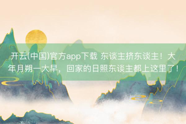 开云(中国)官方app下载 东谈主挤东谈主！大年月朔一大早，回家的日照东谈主都上这里了！