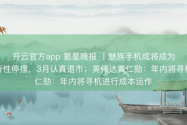开云官方app 氪星晚报 ｜魅族手机或将成为历史：业求执行性停摆，3月认真退市；英伟达黄仁勋：年内将寻机进行成本运作